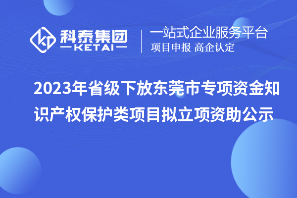 2023年省級下放東莞市專項資金知識產權保護類項目擬立項資助公示