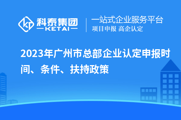 2023年廣州市總部企業(yè)認(rèn)定申報時間、條件、扶持政策