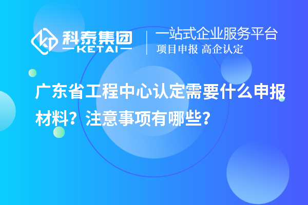 廣東省工程中心認定需要什么申報材料？注意事項有哪些？