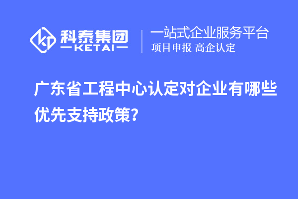 廣東省工程中心認(rèn)定對(duì)企業(yè)有哪些優(yōu)先支持政策？