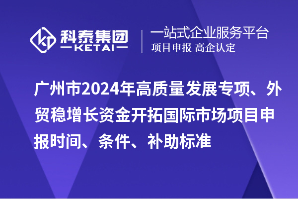 廣州市2024年高質量發(fā)展專項外貿穩(wěn)增長資金開拓國際市場項目申報時間、條件、補助標準