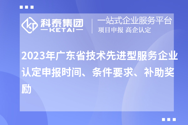 2023年廣東省技術(shù)先進(jìn)型服務(wù)企業(yè)認(rèn)定申報時間、條件要求、補(bǔ)助獎勵