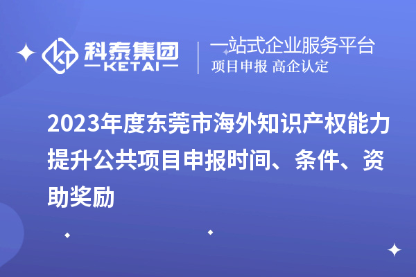 2023年度東莞市海外知識產(chǎn)權能力提升公共項目申報時間、條件、資助獎勵