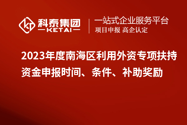 2023年度南海區利用外資專(zhuān)項扶持資金申報時(shí)間、條件、補助獎勵