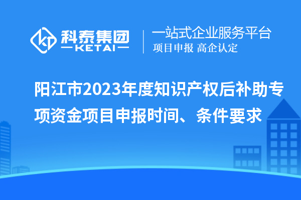 陽江市2023年度知識產(chǎn)權(quán)后補助專項資金項目申報時間、條件要求