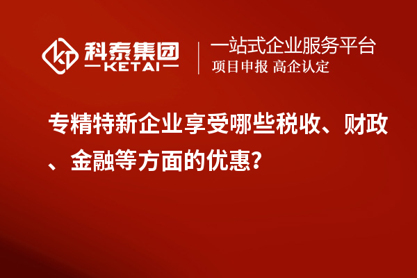 專精特新企業(yè)享受哪些稅收、財(cái)政、金融等方面的優(yōu)惠？