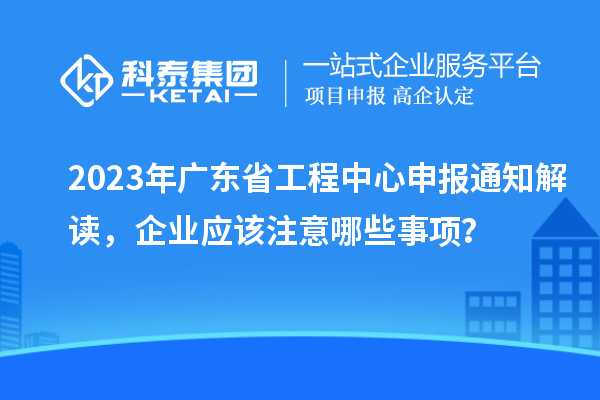 2023年廣東省工程中心申報通知解讀，企業(yè)應該注意哪些事項？