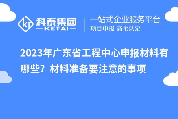 2023年廣東省工程中心申報材料有哪些？材料準備要注意的事項