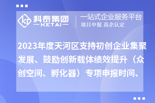 2023年度天河區支持初創(chuàng  )企業(yè)集聚發(fā)展、鼓勵創(chuàng  )新載體績(jì)效提升（眾創(chuàng  )空間、孵化器）專(zhuān)項申報時(shí)間、條件、補助獎勵