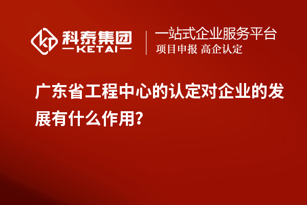 廣東省工程中心的認(rèn)定對(duì)企業(yè)的發(fā)展有什么作用？