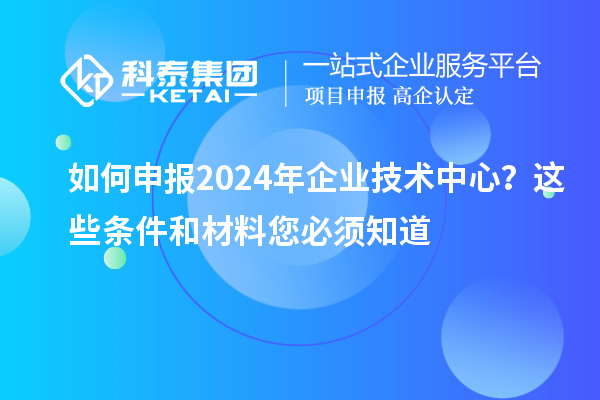 如何申報2024年企業(yè)技術中心？這些條件和材料您必須知道