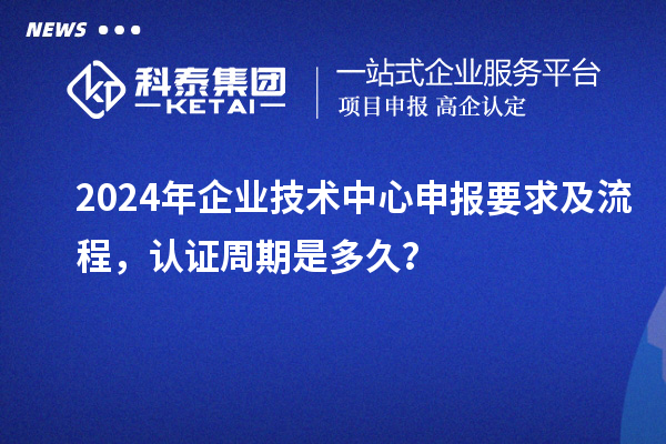 2024年企業(yè)技術(shù)中心申報(bào)要求及流程，認(rèn)證周期是多久？