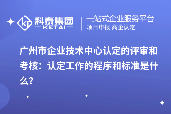 廣州市企業(yè)技術(shù)中心認定的評審和考核：認定工作的程序和標準是什么？