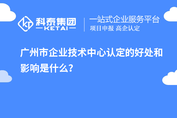 廣州市企業(yè)技術(shù)中心認(rèn)定的好處和影響是什么？