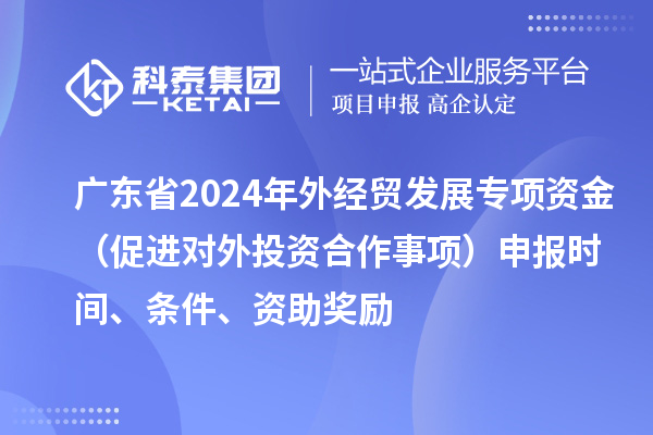 廣東省2024年外經(jīng)貿(mào)發(fā)展專(zhuān)項(xiàng)資金（促進(jìn)對(duì)外投資合作事項(xiàng)）申報(bào)時(shí)間、條件、資助獎(jiǎng)勵(lì)