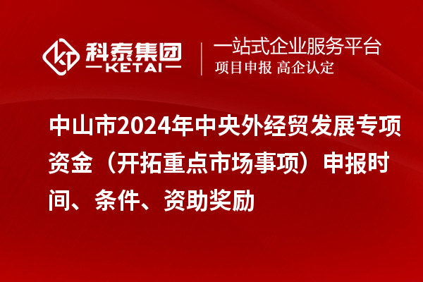 中山市2024年中央外經(jīng)貿(mào)發(fā)展專項(xiàng)資金（開拓重點(diǎn)市場(chǎng)事項(xiàng)）申報(bào)時(shí)間、條件、資助獎(jiǎng)勵(lì)