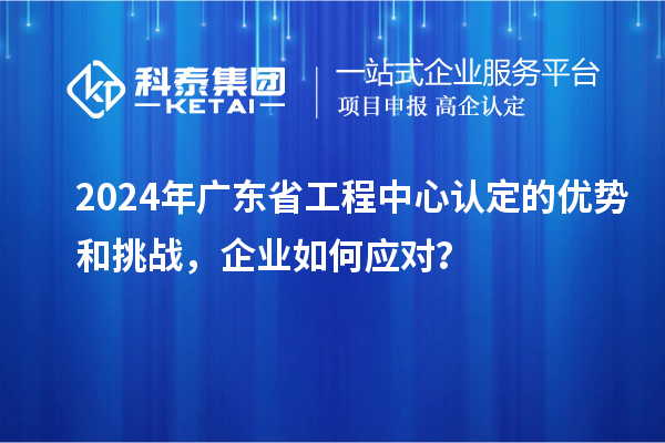 2024年廣東省工程中心認(rèn)定的優(yōu)勢和挑戰(zhàn)，企業(yè)如何應(yīng)對？