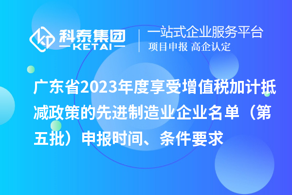 廣東省2023年度享受增值稅加計抵減政策的先進(jìn)制造業(yè)企業(yè)名單（第五批）申報時間、條件要求