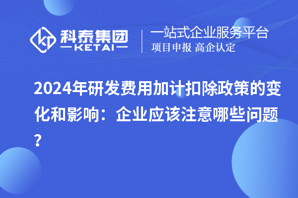 2024年研發(fā)費(fèi)用加計(jì)扣除政策的變化和影響：企業(yè)應(yīng)該注意哪些問題？