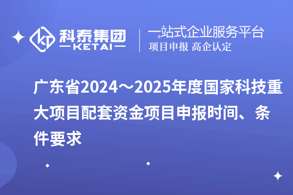 廣東省2024～2025年度國家科技重大項(xiàng)目配套資金項(xiàng)目申報時間、條件要求