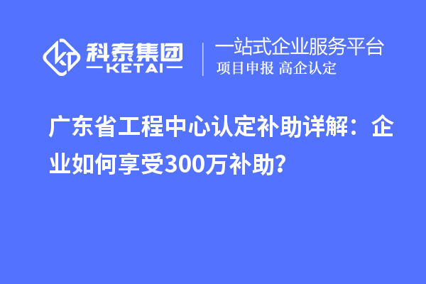 廣東省工程中心認定補助詳解：企業(yè)如何享受300萬補助？