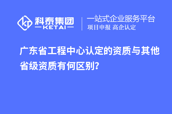 廣東省工程中心認(rèn)定的資質(zhì)與其他省級(jí)資質(zhì)有何區(qū)別？