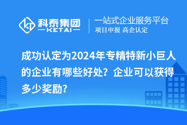 成功認(rèn)定為2024年專精特新小巨人的企業(yè)有哪些好處？企業(yè)可以獲得多少獎(jiǎng)勵(lì)？