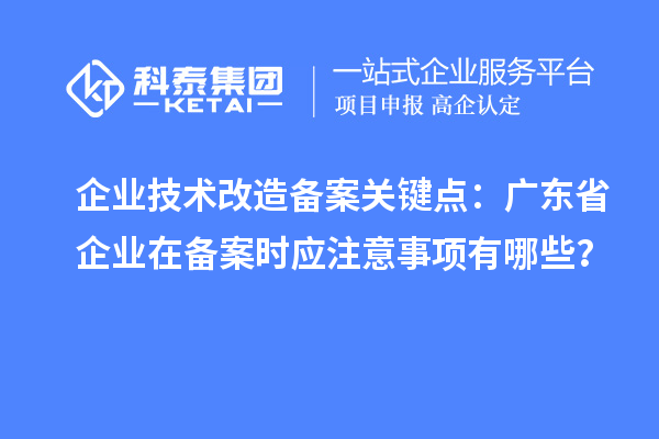 企業(yè)技術(shù)改造備案關(guān)鍵點(diǎn)：廣東省企業(yè)在備案時(shí)應注意事項有哪些？