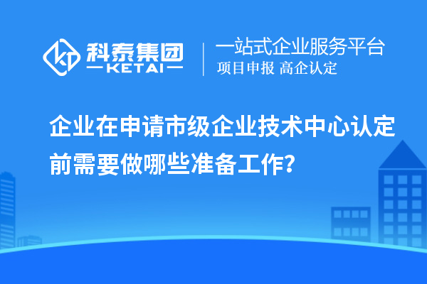 企業(yè)在申請(qǐng)市級(jí)企業(yè)技術(shù)中心認(rèn)定前需要做哪些準(zhǔn)備工作？