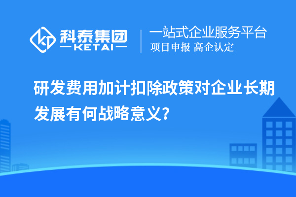 研發(fā)費(fèi)用加計(jì)扣除政策對(duì)企業(yè)長(zhǎng)期發(fā)展有何戰(zhàn)略意義？