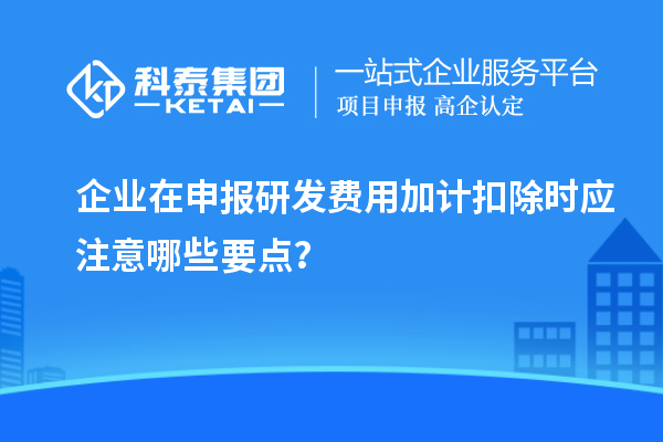 企業(yè)在申報研發(fā)費用加計扣除時應注意哪些要點？