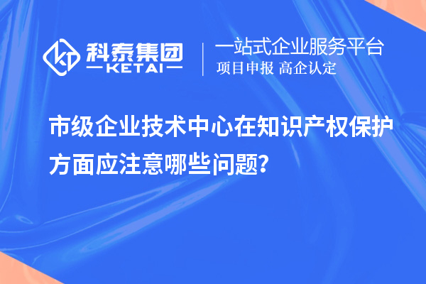 知識產(chǎn)權(quán)管理：市級企業(yè)技術(shù)中心的注意事項