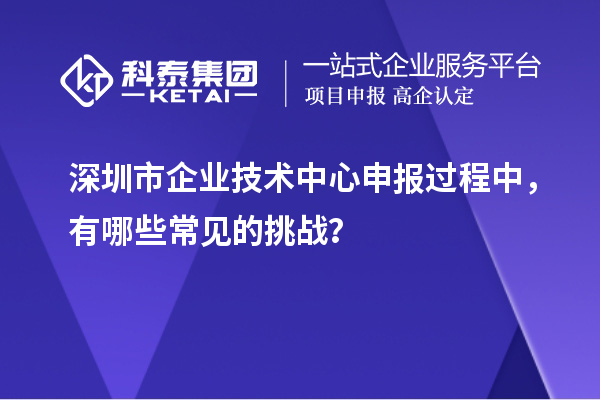 深圳市企業(yè)技術(shù)中心申報過程中，有哪些常見的挑戰(zhàn)？