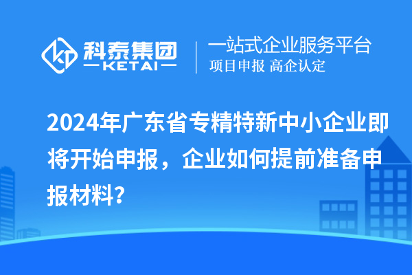 2024年廣東省專精特新中小企業(yè)即將開始申報(bào)，企業(yè)如何提前準(zhǔn)備申報(bào)材料？