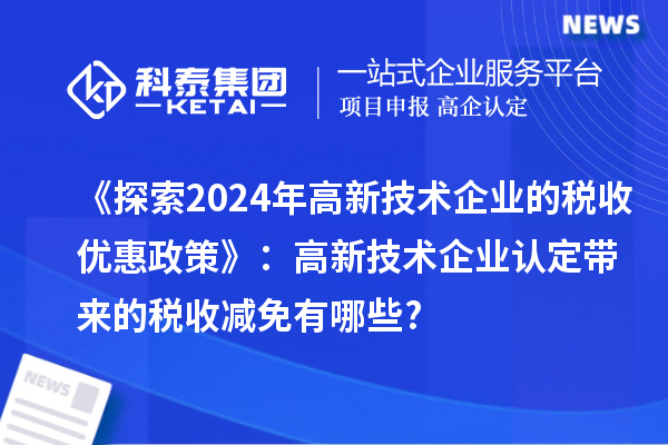 《探索2024年高新技術(shù)企業(yè)的稅收優(yōu)惠政策》：高新技術(shù)企業(yè)認定帶來(lái)的稅收減免有哪些?