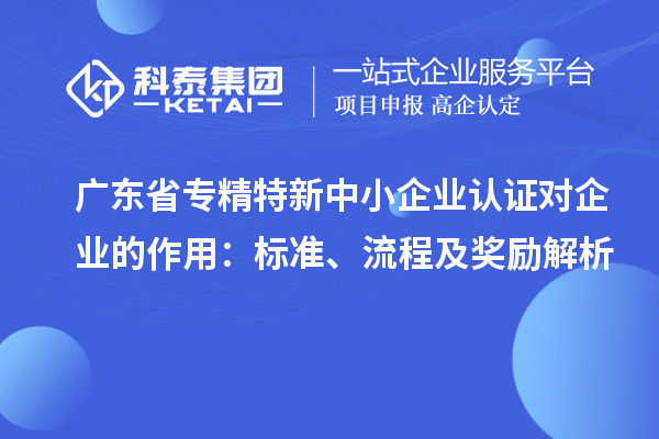 廣東省專精特新中小企業(yè)認(rèn)證對(duì)企業(yè)的作用：標(biāo)準(zhǔn)、流程及獎(jiǎng)勵(lì)解析