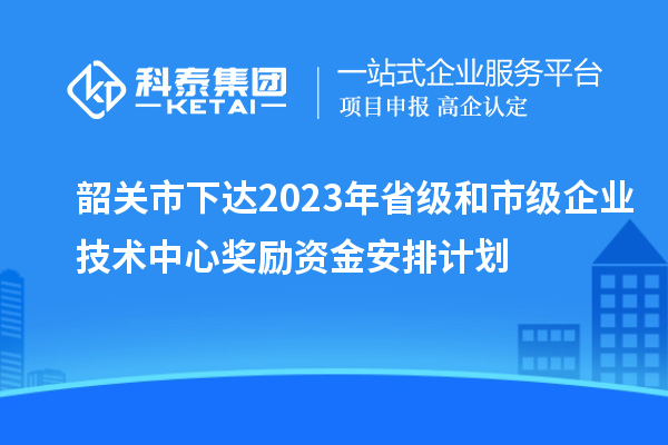 韶關(guān)市下達(dá)2023年省級和市級企業(yè)技術(shù)中心獎勵(lì)資金安排計(jì)劃