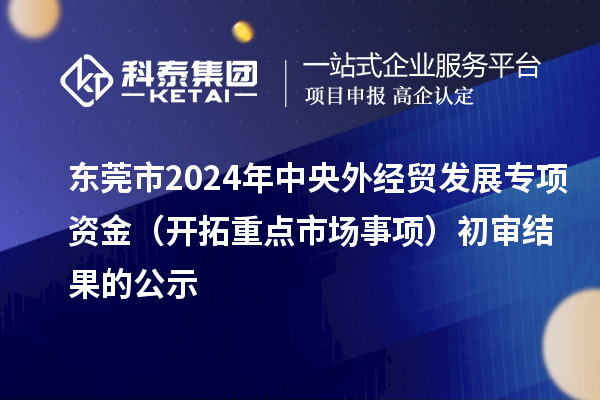 東莞市2024年中央外經(jīng)貿(mào)發(fā)展專項(xiàng)資金（開拓重點(diǎn)市場事項(xiàng)）初審結(jié)果的公示