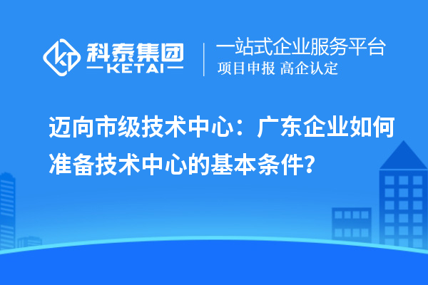 邁向市級(jí)技術(shù)中心：廣東企業(yè)如何準(zhǔn)備技術(shù)中心的基本條件？