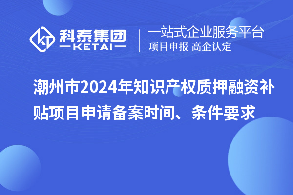 潮州市2024年知識產(chǎn)權(quán)質(zhì)押融資補(bǔ)貼項目申請備案時間、條件要求