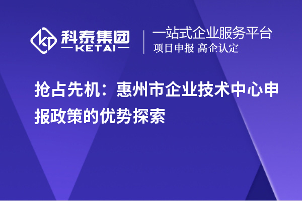 搶占先機(jī)：惠州市企業(yè)技術(shù)中心申報(bào)政策的優(yōu)勢(shì)探索