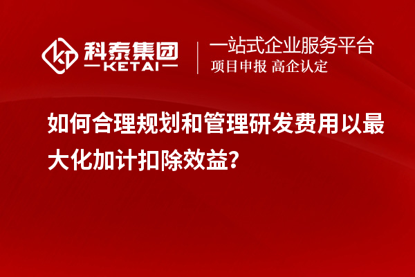 如何合理規(guī)劃和管理研發(fā)費(fèi)用以最大化加計(jì)扣除效益？