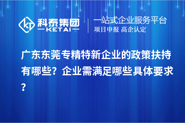 廣東東莞專(zhuān)精特新企業(yè)的政策扶持有哪些？企業(yè)需滿足哪些具體要求？
