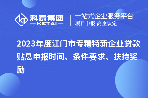 2023年度江門市專精特新企業(yè)貸款貼息申報時間、條件要求、扶持獎勵