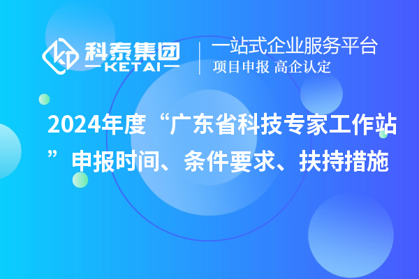 2024年度“廣東省科技專家工作站”申報(bào)時(shí)間、條件要求、扶持措施