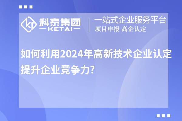 如何利用2024年高新技術(shù)企業(yè)認定提升企業(yè)競爭力?