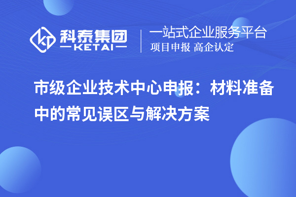 市級企業(yè)技術(shù)中心申報：材料準(zhǔn)備中的常見誤區(qū)與解決方案