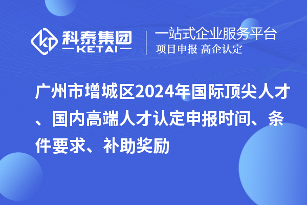 廣州市增城區(qū)2024年國(guó)際頂尖人才、國(guó)內(nèi)高端人才認(rèn)定申報(bào)時(shí)間、條件要求、補(bǔ)助獎(jiǎng)勵(lì)