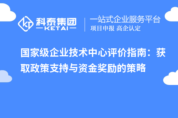 國(guó)家級(jí)企業(yè)技術(shù)中心評(píng)價(jià)指南：獲取政策支持與資金獎(jiǎng)勵(lì)的策略