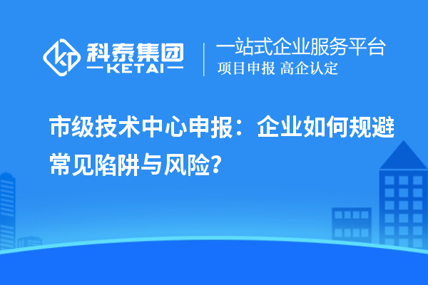 市級(jí)技術(shù)中心申報(bào)：企業(yè)如何規(guī)避常見陷阱與風(fēng)險(xiǎn)？